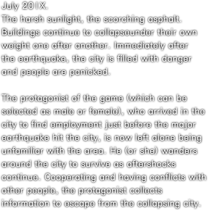 July 20XX. The harsh sunlight, the scorching asphalt. Buildings continue to collapseunder their own weight one after another. Immediately after the earthquake, the city is filled with danger and people are panicked.The protagonist of the game (which can be selected as male or female), who arrived in the city to find employment just before the major earthquake hit the city, is now left alone being unfamiliar with the area. He (or she) wanders around the city to survive as aftershocks continue. Cooperating and having conflicts with other people, the protagonist collects information to escape from the collapsing city.