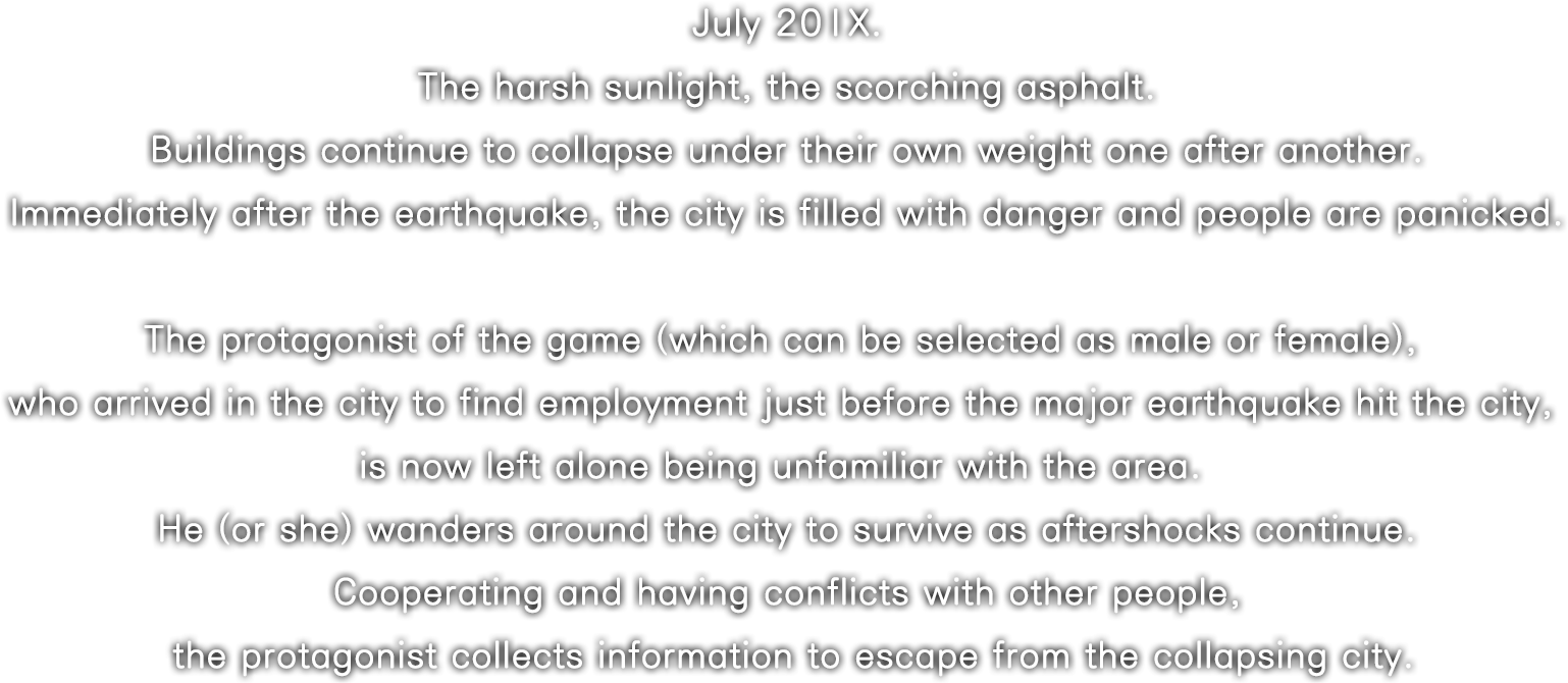 July 20XX. The harsh sunlight, the scorching asphalt. Buildings continue to collapseunder their own weight one after another. Immediately after the earthquake, the city is filled with danger and people are panicked.The protagonist of the game (which can be selected as male or female), who arrived in the city to find employment just before the major earthquake hit the city, is now left alone being unfamiliar with the area. He (or she) wanders around the city to survive as aftershocks continue. Cooperating and having conflicts with other people, the protagonist collects information to escape from the collapsing city.